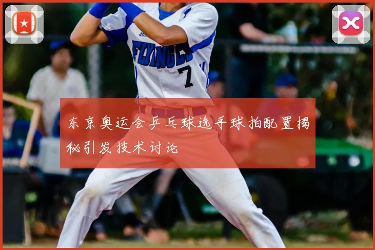 东京奥运会乒乓球选手球拍配置揭秘引发技术讨论