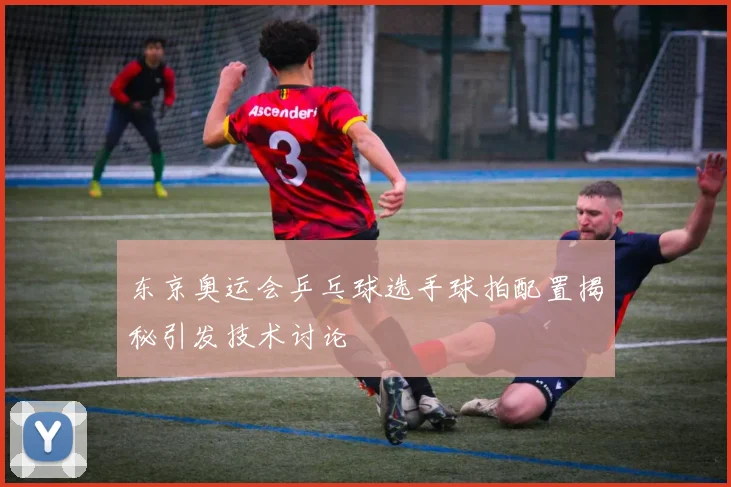 东京奥运会乒乓球选手球拍配置揭秘引发技术讨论