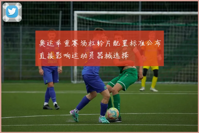 奥运举重赛场杠铃片配置标准公布直接影响运动员器械选择